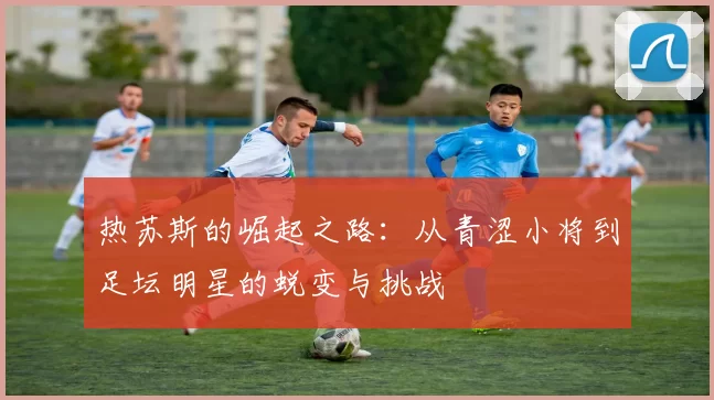 热苏斯的崛起之路：从青涩小将到足坛明星的蜕变与挑战