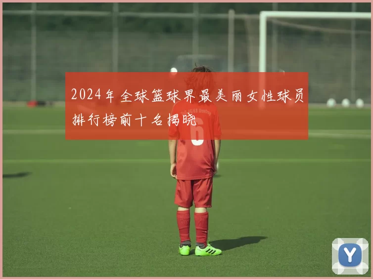 2024年全球篮球界最美丽女性球员排行榜前十名揭晓