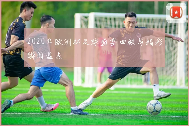 2020年欧洲杯足球盛宴回顾与精彩瞬间盘点