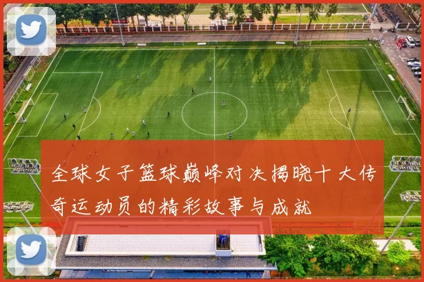 全球女子篮球巅峰对决揭晓十大传奇运动员的精彩故事与成就