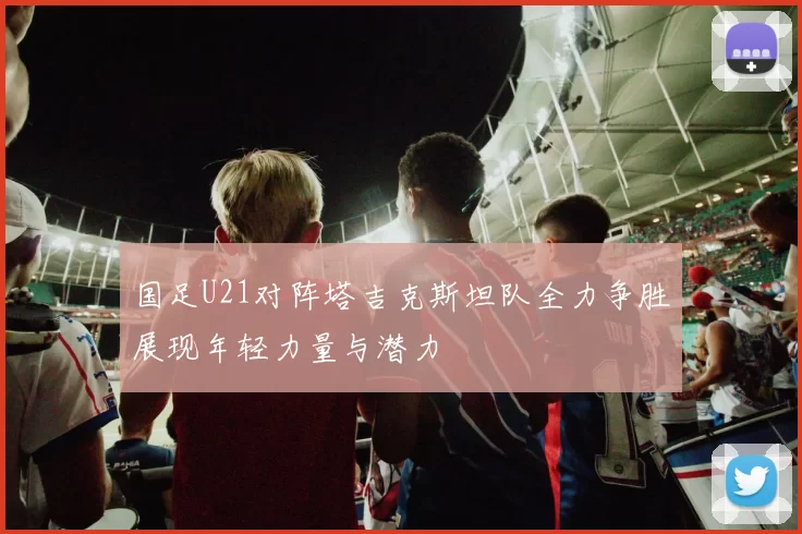 国足U21对阵塔吉克斯坦队全力争胜展现年轻力量与潜力
