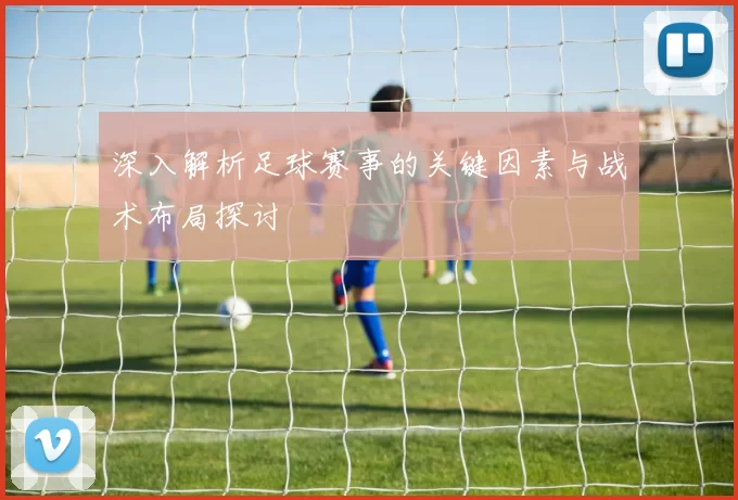 深入解析足球赛事的关键因素与战术布局探讨