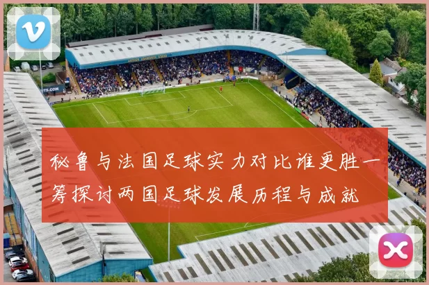 秘鲁与法国足球实力对比谁更胜一筹探讨两国足球发展历程与成就