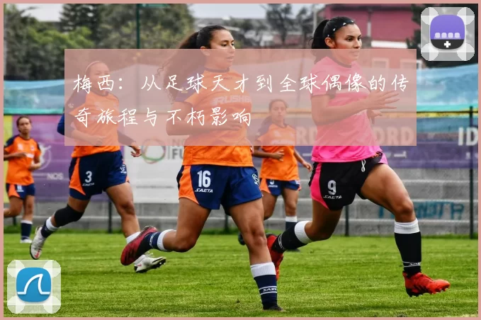 梅西：从足球天才到全球偶像的传奇旅程与不朽影响