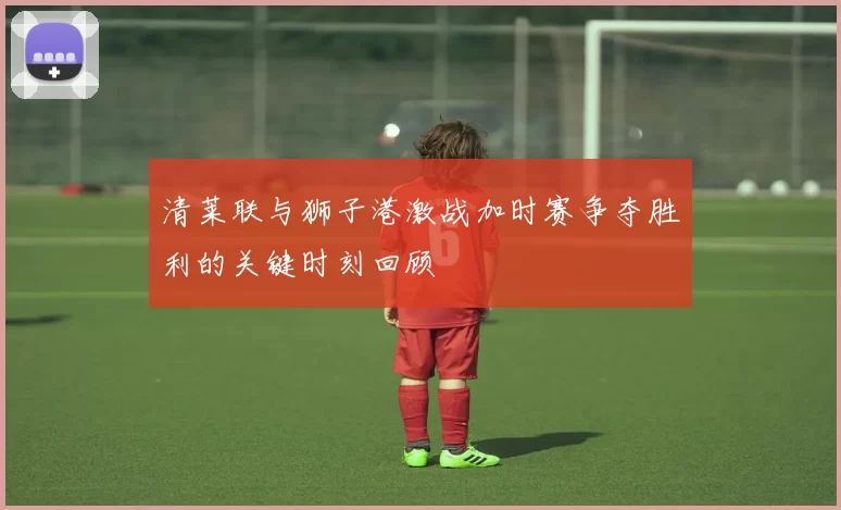 清莱联与狮子港激战加时赛争夺胜利的关键时刻回顾