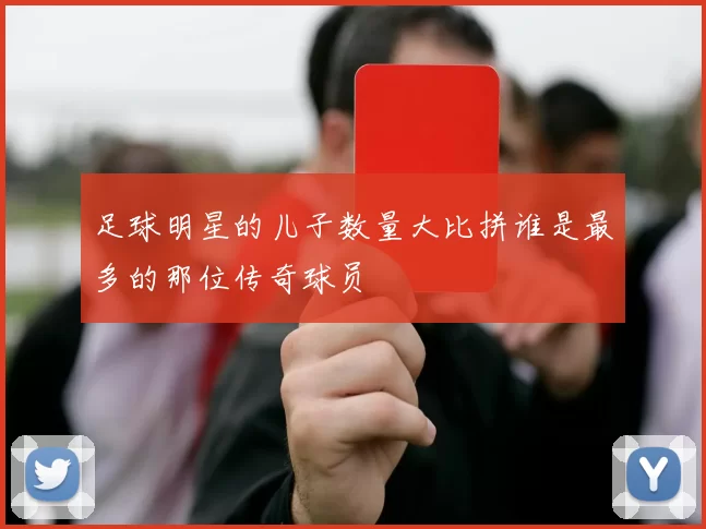足球明星的儿子数量大比拼谁是最多的那位传奇球员