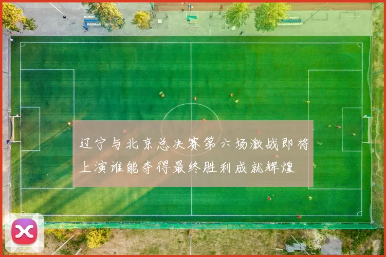 辽宁与北京总决赛第六场激战即将上演谁能夺得最终胜利成就辉煌