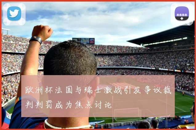 欧洲杯法国与瑞士激战引发争议裁判判罚成为焦点讨论