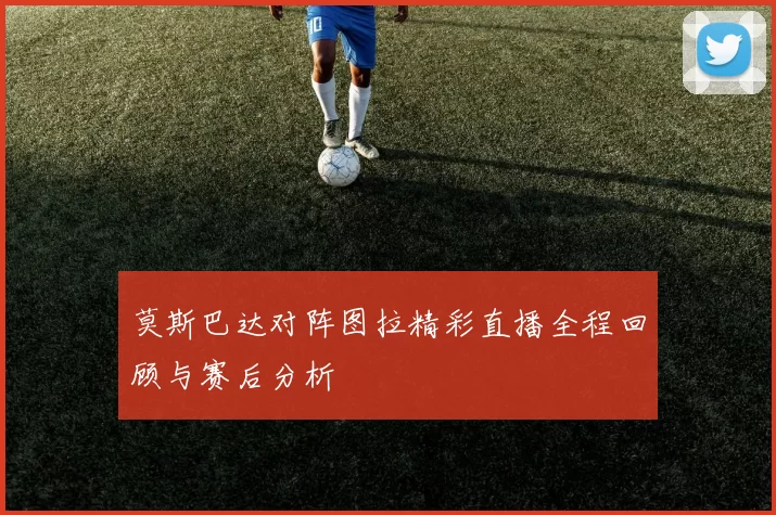 莫斯巴达对阵图拉精彩直播全程回顾与赛后分析