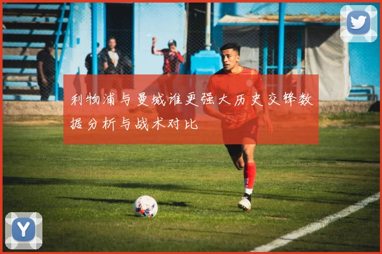 利物浦与曼城谁更强大历史交锋数据分析与战术对比