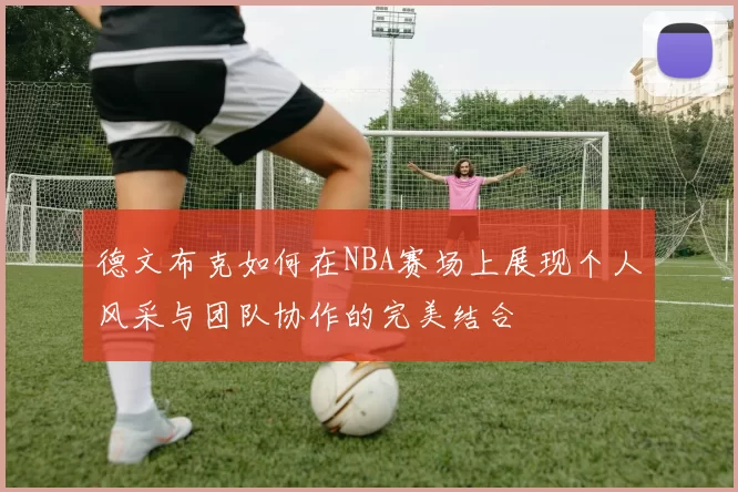 德文布克如何在NBA赛场上展现个人风采与团队协作的完美结合