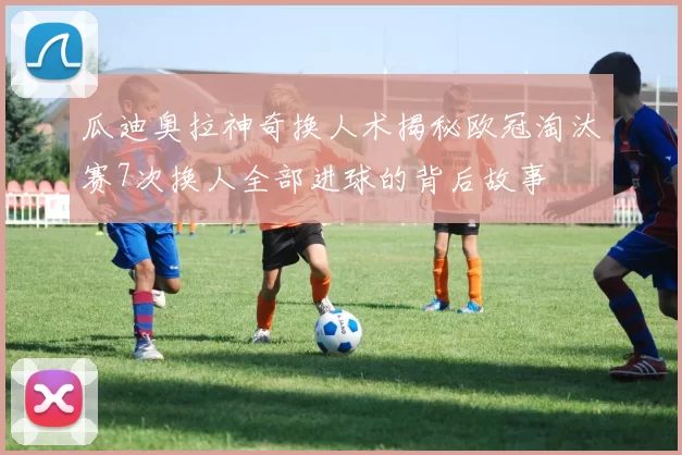 瓜迪奥拉神奇换人术揭秘欧冠淘汰赛7次换人全部进球的背后故事